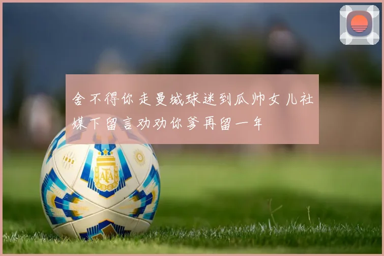 舍不得你走曼城球迷到瓜帅女儿社媒下留言劝劝你爹再留一年